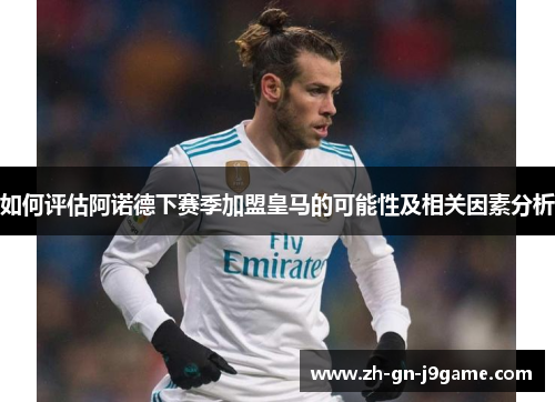 如何评估阿诺德下赛季加盟皇马的可能性及相关因素分析