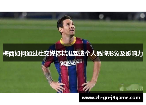 梅西如何通过社交媒体精准塑造个人品牌形象及影响力 梅西如何通过社交媒体精准塑造个人品牌形象及影响力