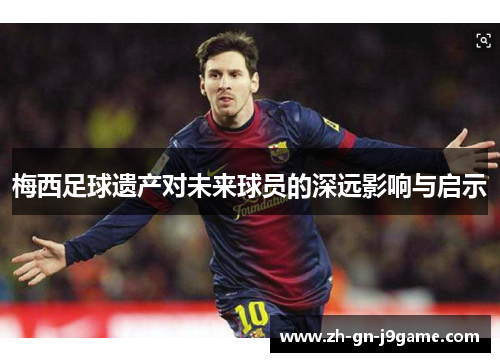 梅西足球遗产对未来球员的深远影响与启示 梅西足球遗产对未来球员的深远影响与启示