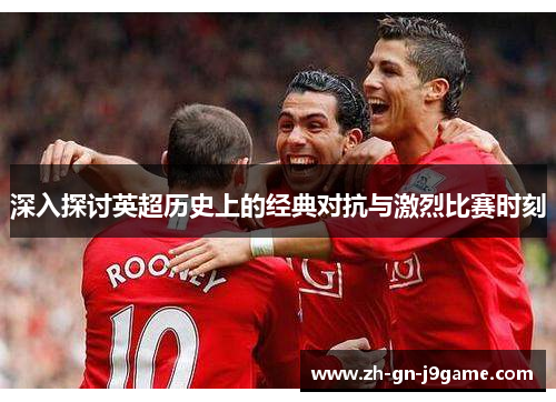 深入探讨英超历史上的经典对抗与激烈比赛时刻 深入探讨英超历史上的经典对抗与激烈比赛时刻