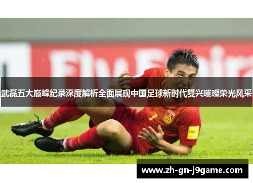 武磊五大巅峰纪录深度解析全面展现中国足球新时代复兴璀璨荣光风采 武磊五大巅峰纪录深度解析全面展现中国足球新时代复兴璀璨荣光风采