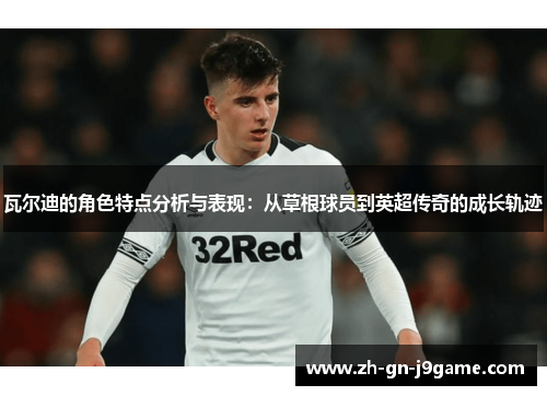 瓦尔迪的角色特点分析与表现:从草根球员到英超传奇的成长轨迹 瓦尔迪的角色特点分析与表现:从草根球员到英超传奇的成长轨迹
