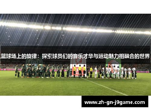 篮球场上的旋律:探索球员们的音乐才华与运动魅力相融合的世界 篮球场上的旋律:探索球员们的音乐才华与运动魅力相融合的世界