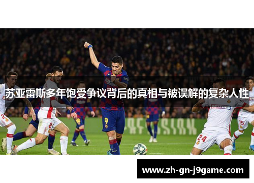 苏亚雷斯多年饱受争议背后的真相与被误解的复杂人性