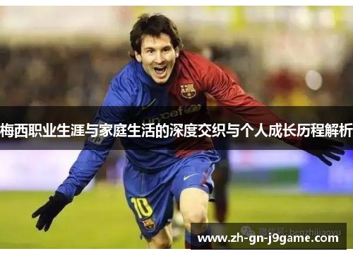 梅西职业生涯与家庭生活的深度交织与个人成长历程解析