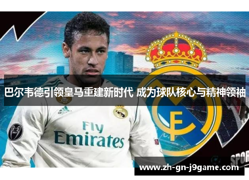 巴尔韦德引领皇马重建新时代 成为球队核心与精神领袖 巴尔韦德引领皇马重建新时代 成为球队核心与精神领袖