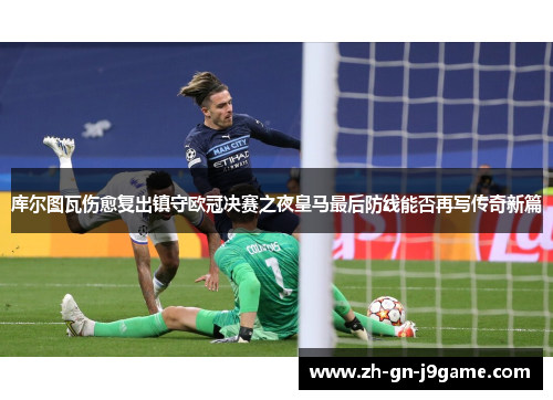 库尔图瓦伤愈复出镇守欧冠决赛之夜皇马最后防线能否再写传奇新篇