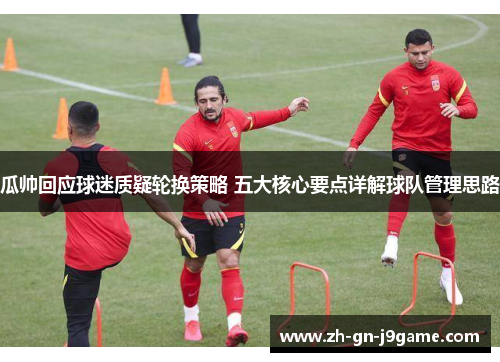 瓜帅回应球迷质疑轮换策略 五大核心要点详解球队管理思路 瓜帅回应球迷质疑轮换策略 五大核心要点详解球队管理思路