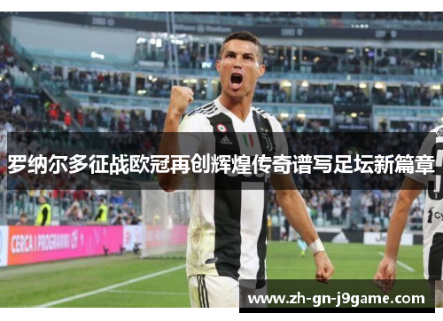 罗纳尔多征战欧冠再创辉煌传奇谱写足坛新篇章