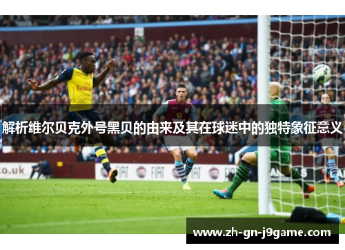 解析维尔贝克外号黑贝的由来及其在球迷中的独特象征意义 解析维尔贝克外号黑贝的由来及其在球迷中的独特象征意义