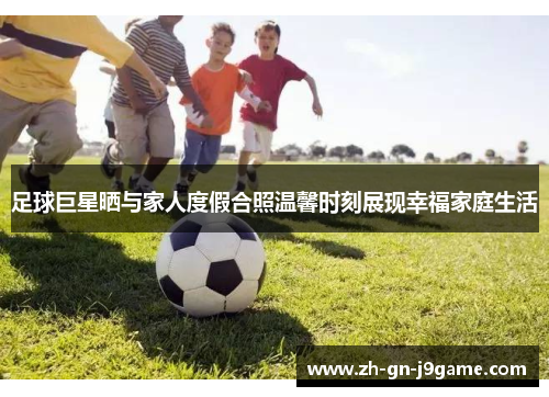足球巨星晒与家人度假合照温馨时刻展现幸福家庭生活 足球巨星晒与家人度假合照温馨时刻展现幸福家庭生活