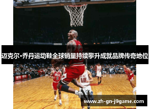 迈克尔·乔丹运动鞋全球销量持续攀升成就品牌传奇地位 迈克尔·乔丹运动鞋全球销量持续攀升成就品牌传奇地位