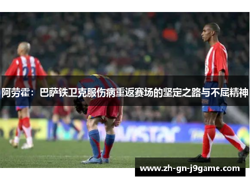 阿劳霍:巴萨铁卫克服伤病重返赛场的坚定之路与不屈精神 阿劳霍:巴萨铁卫克服伤病重返赛场的坚定之路与不屈精神