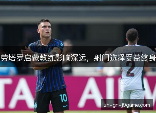 劳塔罗启蒙教练影响深远,射门选择受益终身 劳塔罗启蒙教练影响深远,射门选择受益终身